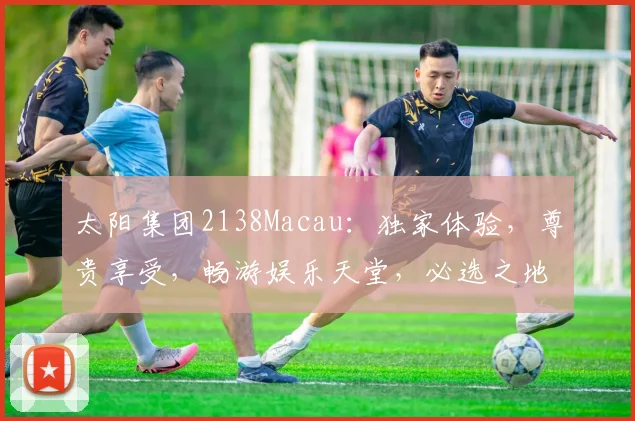 太阳集团2138Macau：独家体验，尊贵享受，畅游娱乐天堂，必选之地