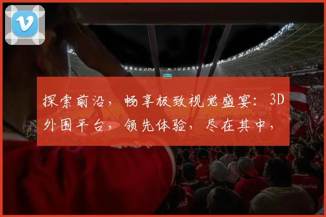 探索前沿，畅享极致视觉盛宴：3D外围平台，领先体验，尽在其中，不容错过