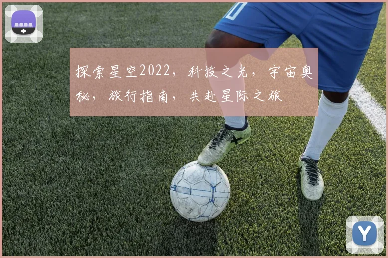 探索星空2022，科技之光，宇宙奥秘，旅行指南，共赴星际之旅